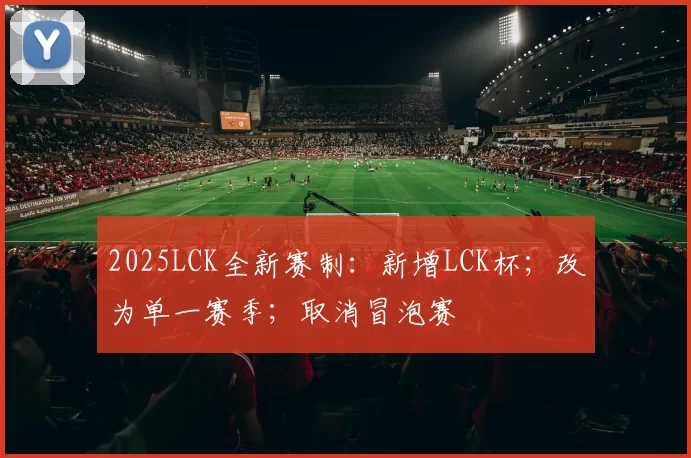 2025LCK全新赛制：新增LCK杯；改为单一赛季；取消冒泡赛