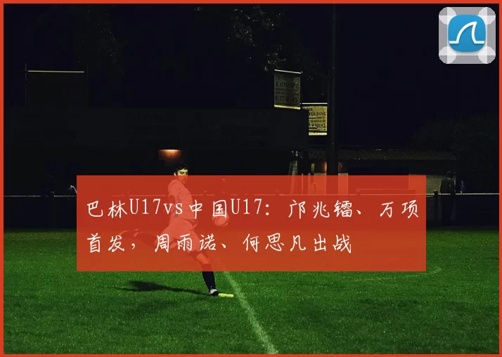巴林U17vs中国U17：邝兆镭、万项首发，周雨诺、何思凡出战