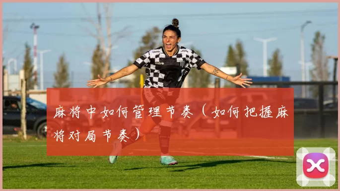 麻将中如何管理节奏（如何把握麻将对局节奏）