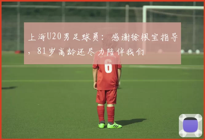 上海U20男足球员：感谢徐根宝指导，81岁高龄还尽力陪伴我们