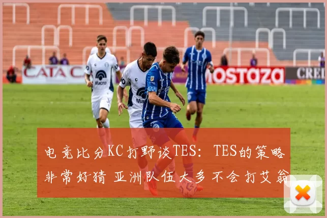 电竞比分KC打野谈TES：TES的策略非常好猜 亚洲队伍大多不会打艾翁