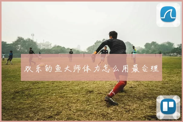 欢乐钓鱼大师体力怎么用最合理