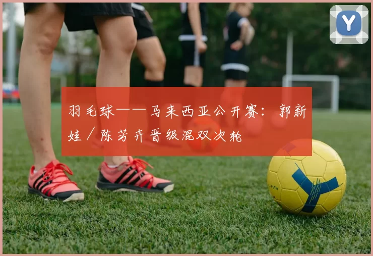 羽毛球——马来西亚公开赛：郭新娃／陈芳卉晋级混双次轮