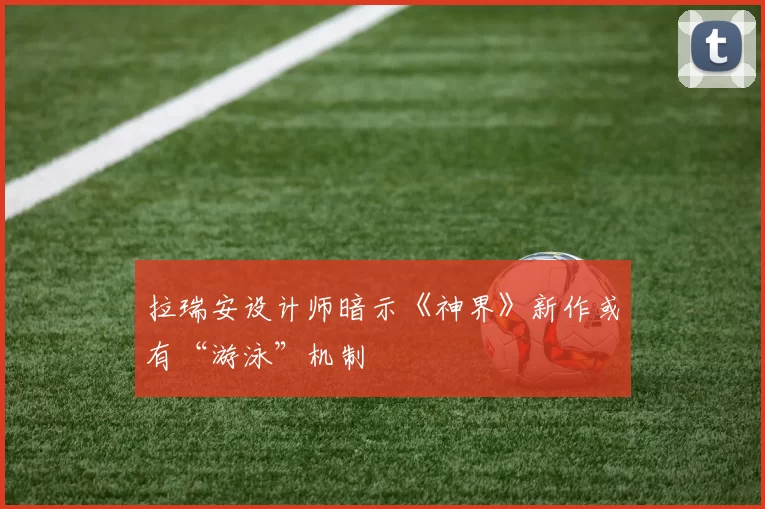 拉瑞安设计师暗示《神界》新作或有“游泳”机制