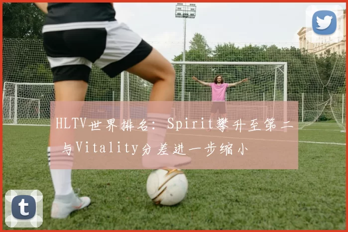 HLTV世界排名：Spirit攀升至第二 与Vitality分差进一步缩小