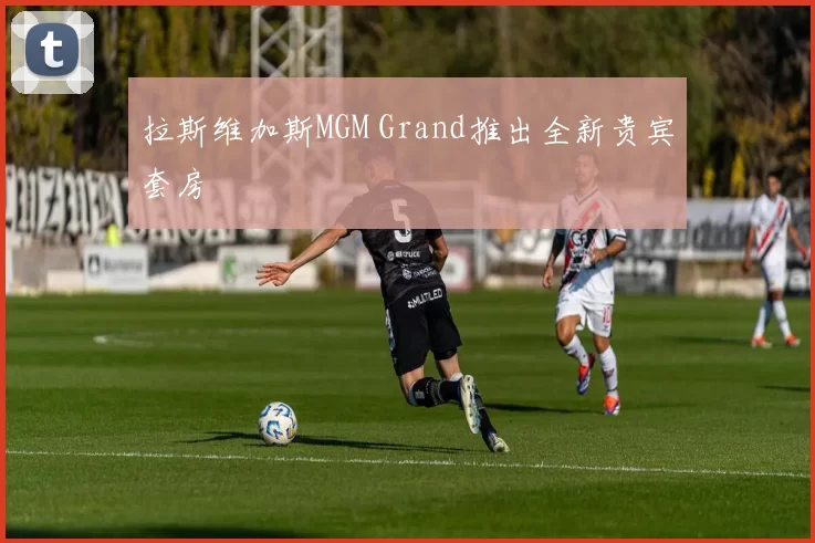 拉斯维加斯MGM Grand推出全新贵宾套房
