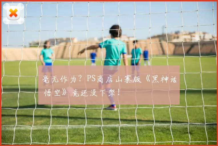 毫无作为？PS商店山寨版《黑神话 悟空》竟还没下架!