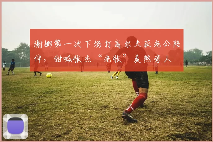 谢娜第一次下场打高尔夫获老公陪伴，甜喊张杰“老张”羡煞旁人